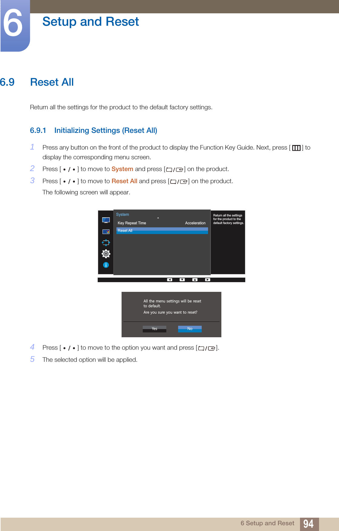 94Setup and Reset66 Setup and Reset6.9 Reset All Return all the settings for the product to the default factory settings.6.9.1 Initializing Settings (Reset All)1Press any button on the front of the product to display the Function Key Guide. Next, press [ ] to display the corresponding menu screen. 2Press [ ] to move to System and press [ ] on the product.3Press [ ] to move to Reset All and press [ ] on the product.The following screen will appear.4Press [ ] to move to the option you want and press [ ].5The selected option will be applied.  Return all the settingsfor the product to thedefault factory settings.Key Repeat TimeReset AllAccelerationSystem  $OOWKHPHQXVHWWLQJVZLOOEHUHVHWWRGHIDXOW$UH\RXVXUH\RXZDQWWRUHVHW&quot;&lt;HV 1R