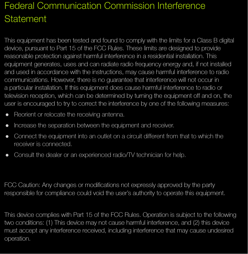 Federal Communication Commission Interference StatementThis equipment has been tested and found to comply with the limits for a Class B digital device, pursuant to Part 15 of the FCC Rules. These limits are designed to provide reasonable protection against harmful interference in a residential installation. This equipment generates, uses and can radiate radio frequency energy and, if not installed and used in accordance with the instructions, may cause harmful interference to radio communications. However, there is no guarantee that interference will not occur in a particular installation. If this equipment does cause harmful interference to radio or television reception, which can be determined by turning the equipment off and on, the user is encouraged to try to correct the interference by one of the following measures: ●Reorient or relocate the receiving antenna. ●Increase the separation between the equipment and receiver. ●Connect the equipment into an outlet on a circuit different from that to which the receiver is connected. ●Consult the dealer or an experienced radio/TV technician for help.FCC Caution: Any changes or modiﬁcations not expressly approved by the party responsible for compliance could void the user’s authority to operate this equipment.This device complies with Part 15 of the FCC Rules. Operation is subject to the following two conditions: (1) This device may not cause harmful interference, and (2) this device must accept any interference received, including interference that may cause undesired operation.