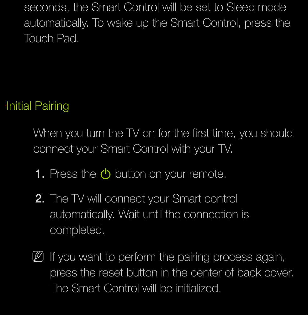 seconds, the Smart Control will be set to Sleep mode automatically. To wake up the Smart Control, press the Touch Pad.ℓInitial PairingWhen you turn the TV on for the first time, you should connect your Smart Control with your TV.1.  Press the P button on your remote.2.  The TV will connect your Smart control automatically. Wait until the connection is completed. NIf you want to perform the pairing process again, press the reset button in the center of back cover. The Smart Control will be initialized.