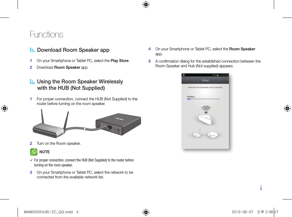 34Functions  Download Room Speaker app1  On your Smartphone or Tablet PC, select the Play Store.2  Download Room Speaker app.   Using the Room Speaker Wirelessly      with the HUB (Not Supplied)1  For proper connection, connect the HUB (Not Supplied) to the router before turning on the room speaker.2  Turn on the Room speaker.NOTE 9For proper connection, connect the HUB (Not Supplied) to the router before turning on the room speaker.3  On your Smartphone or Tablet PC, select the network to be connected from the available network list.4  On your Smartphone or Tablet PC, select the Room Speaker app.5  A confirmation dialog for the established connection between the Room Speaker and Hub (Not supplied) appears. WAM250(HUB)-ZC_QG.indd   3 2013-06-07   오후 2:38:27