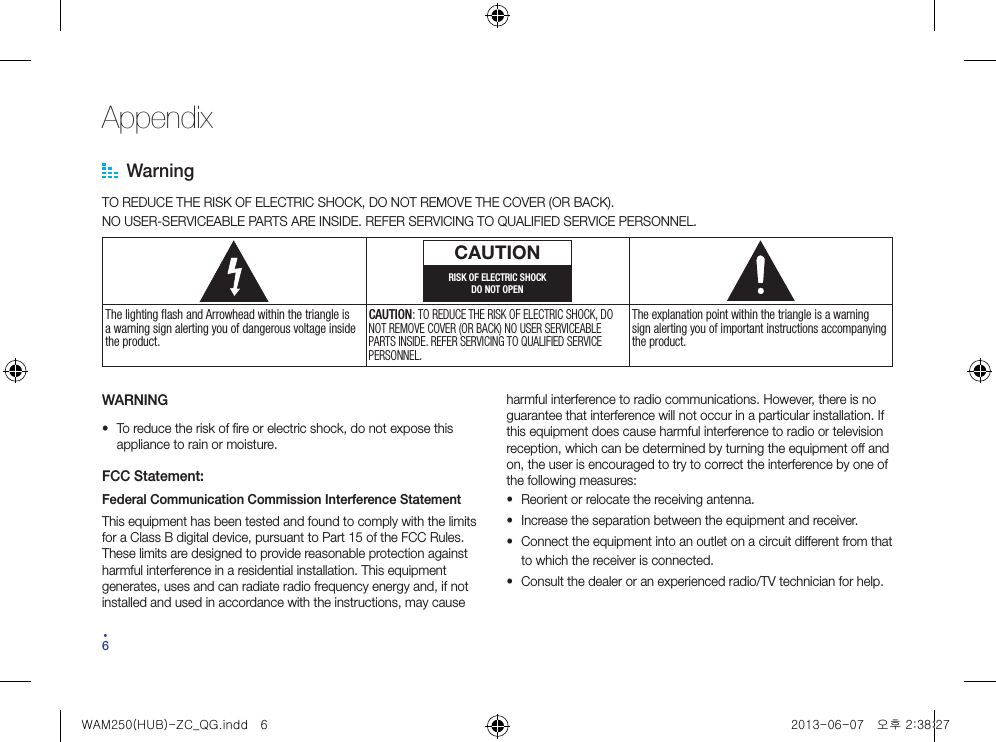 64Appendix WarningTO REDUCE THE RISK OF ELECTRIC SHOCK, DO NOT REMOVE THE COVER (OR BACK).NO USER-SERVICEABLE PARTS ARE INSIDE. REFER SERVICING TO QUALIFIED SERVICE PERSONNEL.CAUTIONRISK OF ELECTRIC SHOCKDO NOT OPENThe lighting flash and Arrowhead within the triangle is a warning sign alerting you of dangerous voltage inside the product.CAUTION: TO REDUCE THE RISK OF ELECTRIC SHOCK, DO NOT REMOVE COVER (OR BACK) NO USER SERVICEABLE PARTS INSIDE. REFER SERVICING TO QUALIFIED SERVICE PERSONNEL.The explanation point within the triangle is a warning sign alerting you of important instructions accompanying the product.WARNING• To reduce the risk of fire or electric shock, do not expose this appliance to rain or moisture.FCC Statement:Federal Communication Commission Interference StatementThis equipment has been tested and found to comply with the limits for a Class B digital device, pursuant to Part 15 of the FCC Rules. These limits are designed to provide reasonable protection against harmful interference in a residential installation. This equipment generates, uses and can radiate radio frequency energy and, if not installed and used in accordance with the instructions, may cause harmful interference to radio communications. However, there is no guarantee that interference will not occur in a particular installation. If this equipment does cause harmful interference to radio or television reception, which can be determined by turning the equipment off and on, the user is encouraged to try to correct the interference by one of the following measures:• Reorient or relocate the receiving antenna.• Increase the separation between the equipment and receiver.• Connect the equipment into an outlet on a circuit different from that to which the receiver is connected.• Consult the dealer or an experienced radio/TV technician for help.WAM250(HUB)-ZC_QG.indd   6 2013-06-07   오후 2:38:27