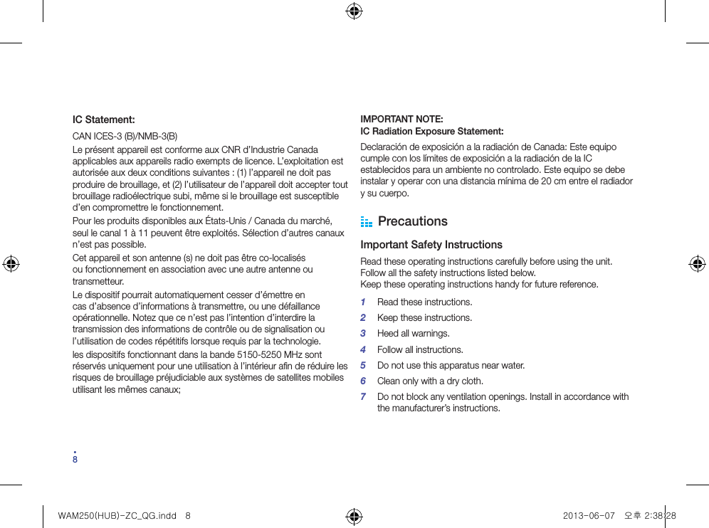 84IC Statement:CAN ICES-3 (B)/NMB-3(B)Le présent appareil est conforme aux CNR d’Industrie Canada applicables aux appareils radio exempts de licence. L’exploitation est autorisée aux deux conditions suivantes : (1) l’appareil ne doit pas produire de brouillage, et (2) l’utilisateur de l’appareil doit accepter tout brouillage radioélectrique subi, même si le brouillage est susceptible d’en compromettre le fonctionnement.Pour les produits disponibles aux États-Unis / Canada du marché, seul le canal 1 à 11 peuvent être exploités. Sélection d’autres canaux n’est pas possible.Cet appareil et son antenne (s) ne doit pas être co-localisés ou fonctionnement en association avec une autre antenne ou transmetteur.Le dispositif pourrait automatiquement cesser d’émettre en cas d’absence d’informations à transmettre, ou une défaillance opérationnelle. Notez que ce n’est pas l’intention d’interdire la transmission des informations de contrôle ou de signalisation ou l’utilisation de codes répétitifs lorsque requis par la technologie.les dispositifs fonctionnant dans la bande 5150-5250 MHz sont réservés uniquement pour une utilisation à l’intérieur afin de réduire les risques de brouillage préjudiciable aux systèmes de satellites mobiles utilisant les mêmes canaux;IMPORTANT NOTE: IC Radiation Exposure Statement:Declaración de exposición a la radiación de Canada: Este equipo cumple con los límites de exposición a la radiación de la IC establecidos para un ambiente no controlado. Este equipo se debe instalar y operar con una distancia mínima de 20 cm entre el radiador y su cuerpo. PrecautionsImportant Safety InstructionsRead these operating instructions carefully before using the unit. Follow all the safety instructions listed below. Keep these operating instructions handy for future reference.1  Read these instructions.2  Keep these instructions.3  Heed all warnings.4  Follow all instructions.5  Do not use this apparatus near water.6  Clean only with a dry cloth.7  Do not block any ventilation openings. Install in accordance with the manufacturer’s instructions.WAM250(HUB)-ZC_QG.indd   8 2013-06-07   오후 2:38:28