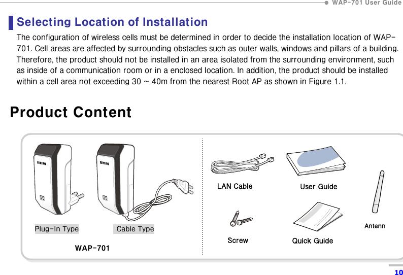  WAP-701 User Guide  10 Selecting Location of Installation   The configuration of wireless cells must be determined in order to decide the installation location of WAP-701. Cell areas are affected by surrounding obstacles such as outer walls, windows and pillars of a building. Therefore, the product should not be installed in an area isolated from the surrounding environment, such as inside of a communication room or in a enclosed location. In addition, the product should be installed within a cell area not exceeding 30 ~ 40m from the nearest Root AP as shown in Figure 1.1.    Product Content  WAP-701  LAN Cable Plug-In Type    Cable TypeScrew User Guide Quick Guide Antenn