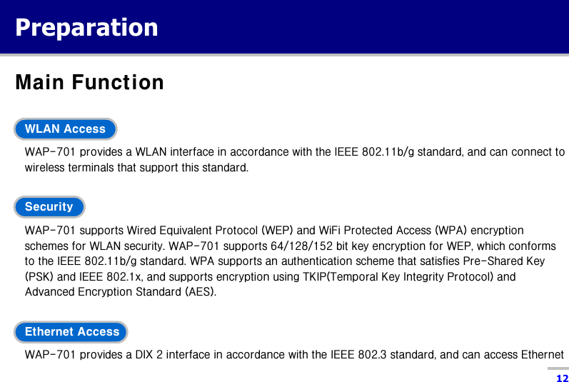  12 Preparation Main Function  WLAN Access WAP-701 provides a WLAN interface in accordance with the IEEE 802.11b/g standard, and can connect to wireless terminals that support this standard.  Security WAP-701 supports Wired Equivalent Protocol (WEP) and WiFi Protected Access (WPA) encryption schemes for WLAN security. WAP-701 supports 64/128/152 bit key encryption for WEP, which conforms to the IEEE 802.11b/g standard. WPA supports an authentication scheme that satisfies Pre-Shared Key (PSK) and IEEE 802.1x, and supports encryption using TKIP(Temporal Key Integrity Protocol) and Advanced Encryption Standard (AES).  Ethernet Access WAP-701 provides a DIX 2 interface in accordance with the IEEE 802.3 standard, and can access Ethernet 