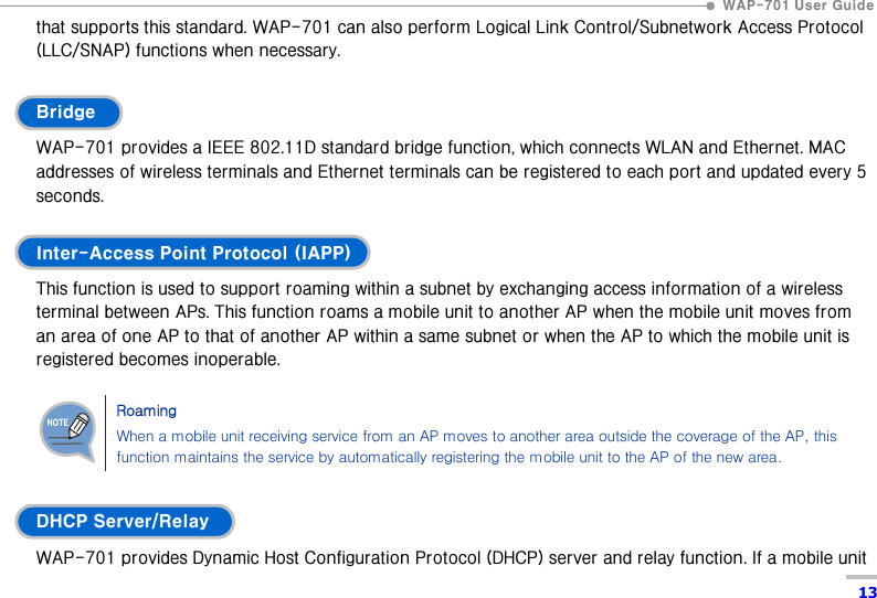  WAP-701 User Guide  13 that supports this standard. WAP-701 can also perform Logical Link Control/Subnetwork Access Protocol (LLC/SNAP) functions when necessary.  Bridge WAP-701 provides a IEEE 802.11D standard bridge function, which connects WLAN and Ethernet. MAC addresses of wireless terminals and Ethernet terminals can be registered to each port and updated every 5 seconds.  Inter-Access Point Protocol (IAPP) This function is used to support roaming within a subnet by exchanging access information of a wireless terminal between APs. This function roams a mobile unit to another AP when the mobile unit moves from an area of one AP to that of another AP within a same subnet or when the AP to which the mobile unit is registered becomes inoperable.    Roaming When a mobile unit receiving service from an AP moves to another area outside the coverage of the AP, this function maintains the service by automatically registering the mobile unit to the AP of the new area.  DHCP Server/Relay WAP-701 provides Dynamic Host Configuration Protocol (DHCP) server and relay function. If a mobile unit 