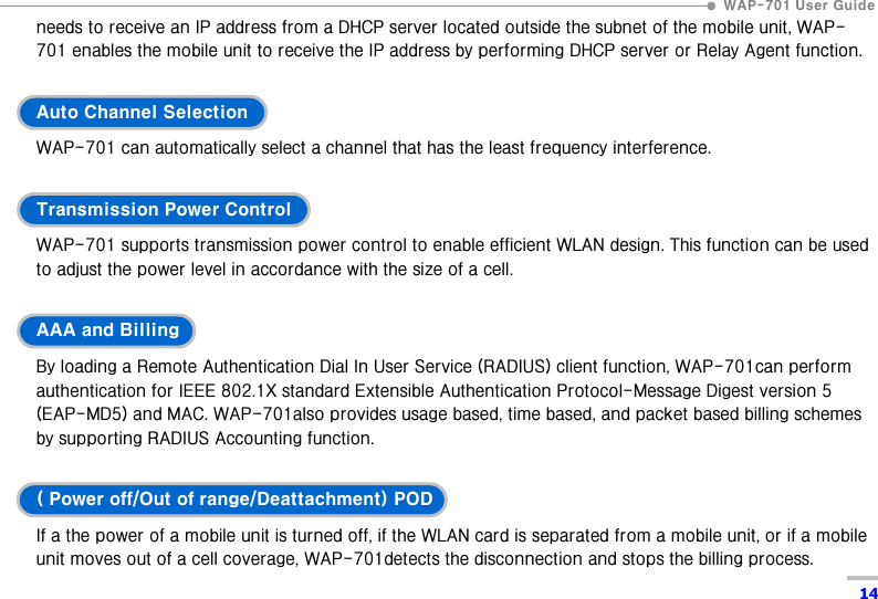  WAP-701 User Guide  14 needs to receive an IP address from a DHCP server located outside the subnet of the mobile unit, WAP-701 enables the mobile unit to receive the IP address by performing DHCP server or Relay Agent function.  Auto Channel Selection WAP-701 can automatically select a channel that has the least frequency interference.    Transmission Power Control WAP-701 supports transmission power control to enable efficient WLAN design. This function can be used to adjust the power level in accordance with the size of a cell.    AAA and Billing By loading a Remote Authentication Dial In User Service (RADIUS) client function, WAP-701can perform authentication for IEEE 802.1X standard Extensible Authentication Protocol-Message Digest version 5 (EAP-MD5) and MAC. WAP-701also provides usage based, time based, and packet based billing schemes by supporting RADIUS Accounting function.    ( Power off/Out of range/Deattachment) POD If a the power of a mobile unit is turned off, if the WLAN card is separated from a mobile unit, or if a mobile unit moves out of a cell coverage, WAP-701detects the disconnection and stops the billing process.   