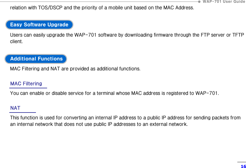  WAP-701 User Guide  16 relation with TOS/DSCP and the priority of a mobile unit based on the MAC Address.  Easy Software Upgrade Users can easily upgrade the WAP-701 software by downloading firmware through the FTP server or TFTP client.  Additional Functions MAC Filtering and NAT are provided as additional functions.  MAC Filtering You can enable or disable service for a terminal whose MAC address is registered to WAP-701.    NAT This function is used for converting an internal IP address to a public IP address for sending packets from an internal network that does not use public IP addresses to an external network.  