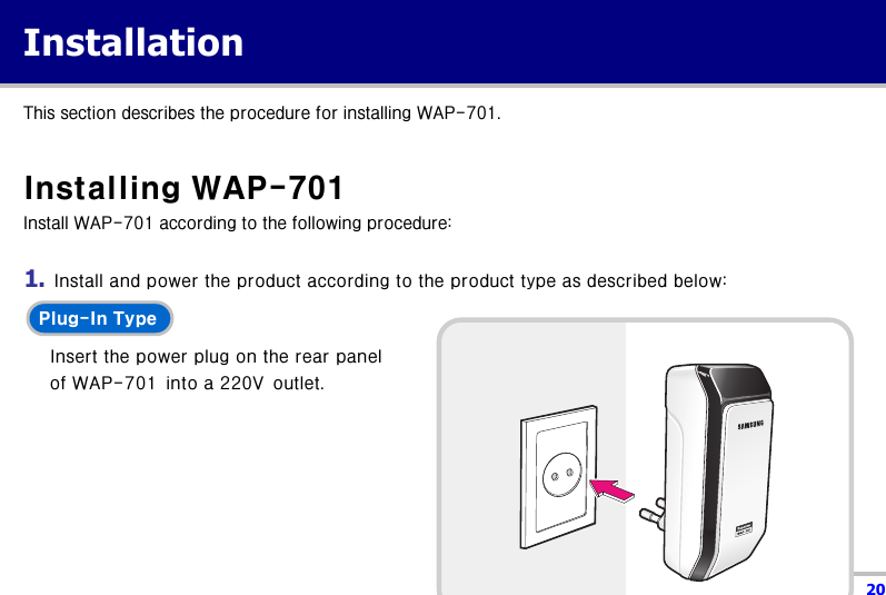  20 Installation  This section describes the procedure for installing WAP-701.  Installing WAP-701   Install WAP-701 according to the following procedure:  1.  Install and power the product according to the product type as described below: Plug-In Type    Insert the power plug on the rear panel of WAP-701  into a 220V  outlet.        