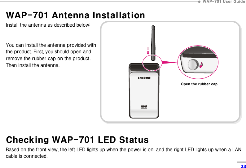  WAP-701 User Guide  23 WAP-701 Antenna Installation Install the antenna as described below:   You can install the antenna provided with   the product. First, you should open and remove the rubber cap on the product.   Then install the antenna.          Checking WAP-701 LED Status Based on the front view, the left LED lights up when the power is on, and the right LED lights up when a LAN cable is connected. Open the rubber cap 