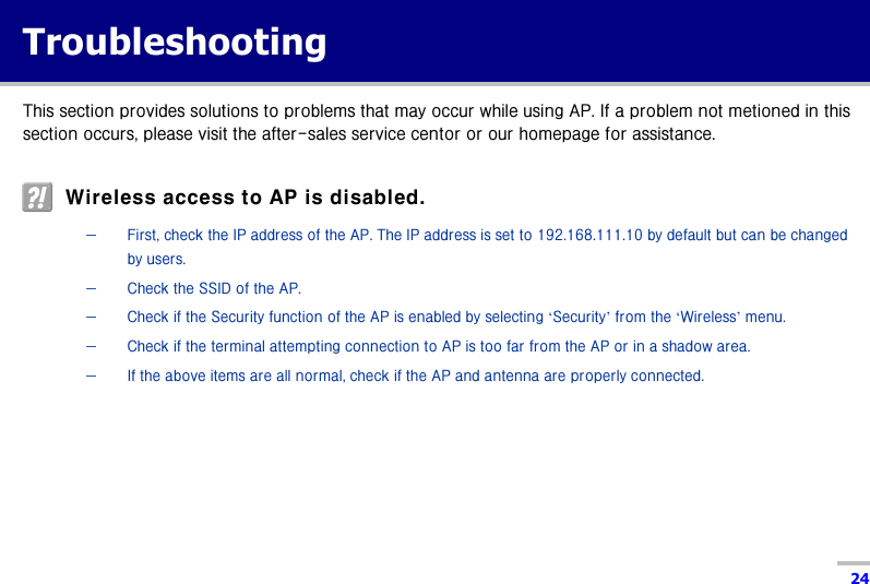  24 Troubleshooting This section provides solutions to problems that may occur while using AP. If a problem not metioned in this section occurs, please visit the after-sales service centor or our homepage for assistance.    Wireless access to AP is disabled.   − First, check the IP address of the AP. The IP address is set to 192.168.111.10 by default but can be changed by users. − Check the SSID of the AP. − Check if the Security function of the AP is enabled by selecting ‘Security’ from the ‘Wireless’ menu. − Check if the terminal attempting connection to AP is too far from the AP or in a shadow area. − If the above items are all normal, check if the AP and antenna are properly connected.     