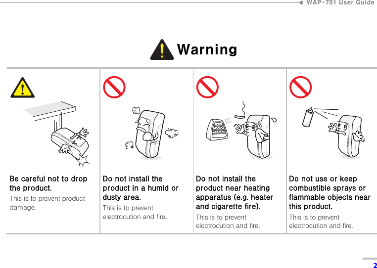  WAP-701 User Guide  2  Warning  Warning         Be careful not to drop the product. This is to prevent product damage.         Do not install the product in a humid or dusty area. This is to prevent electrocution and fire.         Do not install the product near heating apparatus (e.g. heater and cigarette fire). This is to prevent electrocution and fire.         Do not use or keep combustible sprays or flammable objects near this product. This is to prevent electrocution and fire.   