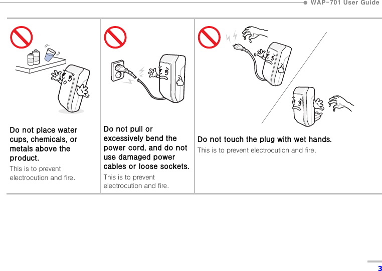  WAP-701 User Guide  3          Do not place water cups, chemicals, or metals above the product. This is to prevent electrocution and fire.          Do not pull or excessively bend the power cord, and do not use damaged power cables or loose sockets.This is to prevent electrocution and fire.          Do not touch the plug with wet hands. This is to prevent electrocution and fire.  