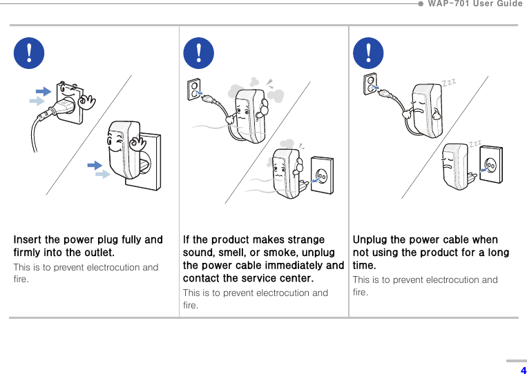  WAP-701 User Guide  4           Insert the power plug fully and firmly into the outlet. This is to prevent electrocution and fire.          If the product makes strange sound, smell, or smoke, unplug the power cable immediately and contact the service center. This is to prevent electrocution and fire.          Unplug the power cable when not using the product for a long time. This is to prevent electrocution and fire. 