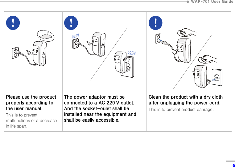  WAP-701 User Guide  6          Please use the product properly according to the user manual. This is to prevent malfunctions or a decrease in life span.         The power adaptor must be connected to a AC 220 V outlet. And the socket-oulet shall be installed near the equipment and shall be easily accessible.          Clean the product with a dry cloth after unplugging the power cord. This is to prevent product damage.  