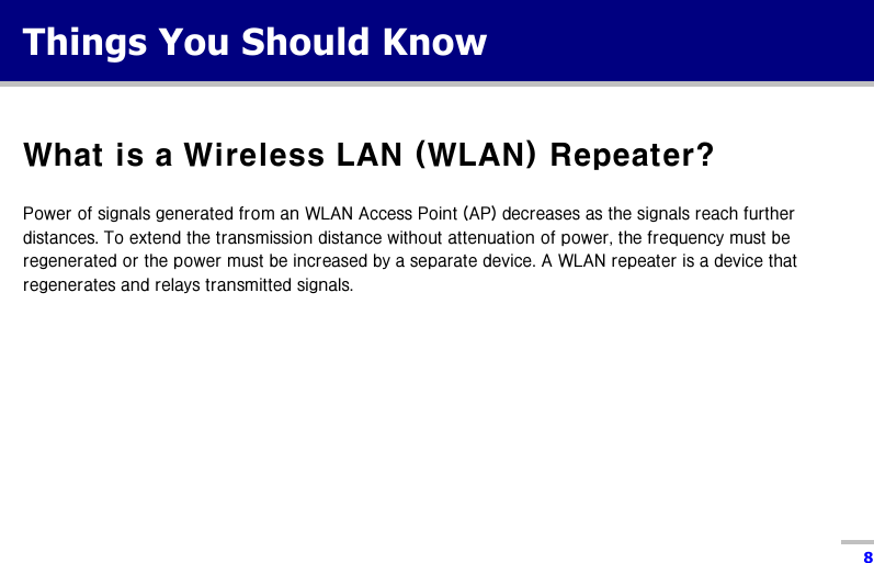  8  Things You Should Know  What is a Wireless LAN (WLAN) Repeater?  Power of signals generated from an WLAN Access Point (AP) decreases as the signals reach further distances. To extend the transmission distance without attenuation of power, the frequency must be regenerated or the power must be increased by a separate device. A WLAN repeater is a device that regenerates and relays transmitted signals.   
