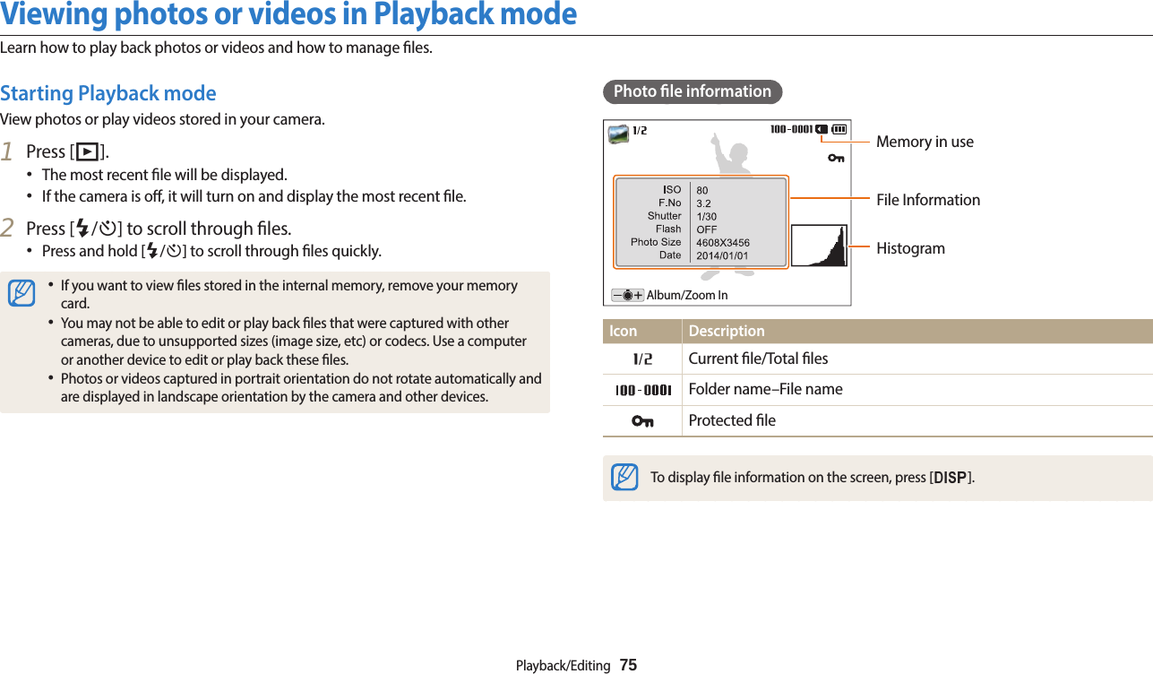Playback/Editing  75Viewing photos or videos in Playback modeLearn how to play back photos or videos and how to manage les.Photo le informationFile InformationHistogramMemory in useAlbum/Zoom InIcon DescriptionCurrent le/Total lesFolder name–File nameProtected leTo display le information on the screen, press [D].Starting Playback modeView photos or play videos stored in your camera.1  Press [P].•The most recent le will be displayed.•If the camera is o, it will turn on and display the most recent le.2  Press [F/t] to scroll through les.•Press and hold [F/t] to scroll through les quickly.•If you want to view les stored in the internal memory, remove your memory card.•You may not be able to edit or play back les that were captured with other cameras, due to unsupported sizes (image size, etc) or codecs. Use a computer or another device to edit or play back these les.•Photos or videos captured in portrait orientation do not rotate automatically and are displayed in landscape orientation by the camera and other devices.