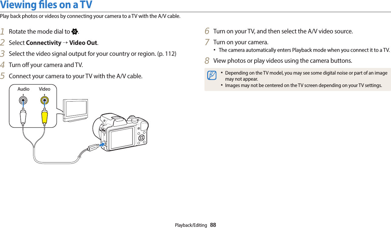 Playback/Editing  881  Rotate the mode dial to  .2  Select Connectivity → Video Out.3  Select the video signal output for your country or region. (p. 112)4  Turn o your camera and TV.5  Connect your camera to your TV with the A/V cable.VideoAudio6  Turn on your TV, and then select the A/V video source.7  Turn on your camera.•The camera automatically enters Playback mode when you connect it to a TV.8  View photos or play videos using the camera buttons.•Depending on the TV model, you may see some digital noise or part of an image may not appear.•Images may not be centered on the TV screen depending on your TV settings.Viewing les on a TVPlay back photos or videos by connecting your camera to a TV with the A/V cable.