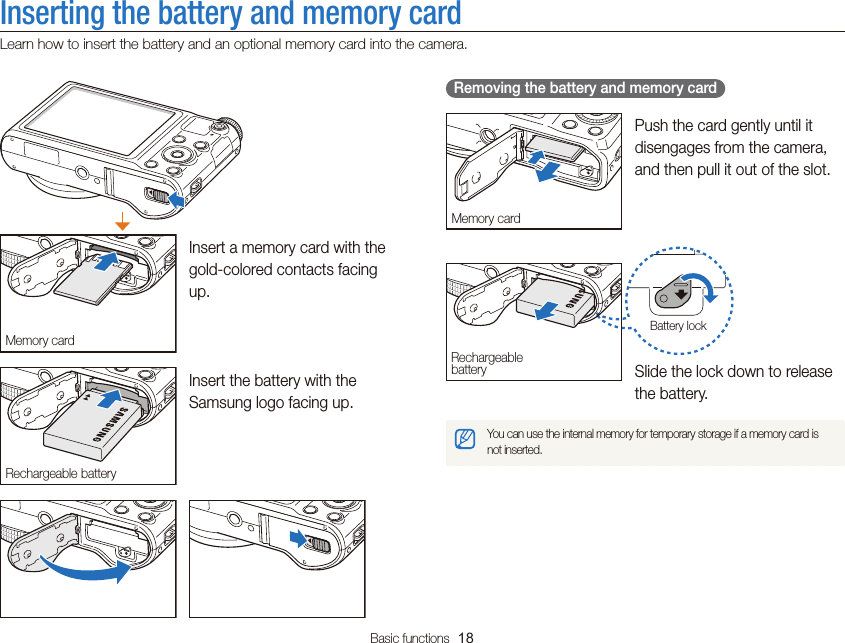 Basic functions  18Inserting the battery and memory cardLearn how to insert the battery and an optional memory card into the camera.   Removing the battery and memory card Memory cardPush the card gently until it disengages from the camera, and then pull it out of the slot.Rechargeable batteryBattery lockSlide the lock down to release the battery.You can use the internal memory for temporary storage if a memory card is not inserted.Memory cardInsert a memory card with the gold-colored contacts facing up.Rechargeable batteryInsert the battery with the Samsung logo facing up.