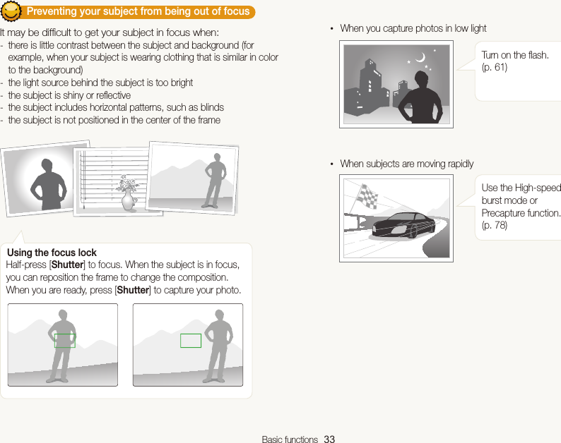 Basic functions  33         Preventing your subject from being out of focus It may be difﬁcult to get your subject in focus when: -there is little contrast between the subject and background (for example, when your subject is wearing clothing that is similar in color to the background) -the light source behind the subject is too bright -the subject is shiny or reﬂective -the subject includes horizontal patterns, such as blinds -the subject is not positioned in the center of the frame• When you capture photos in low lightTurn on the ﬂash. (p. 61)• When subjects are moving rapidlyUse the High-speed burst mode or Precapture function. (p. 78)Using the focus lockHalf-press [Shutter] to focus. When the subject is in focus, you can reposition the frame to change the composition. When you are ready, press [Shutter] to capture your photo.