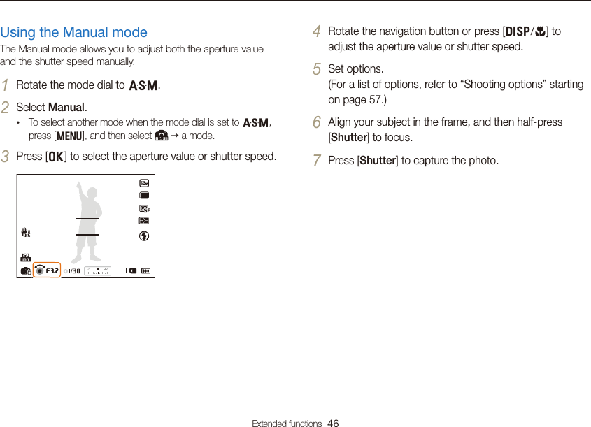 Extended functions  46Using the Aperture Priority, Shutter Priority, or Manual modeUsing the Manual modeThe Manual mode allows you to adjust both the aperture value and the shutter speed manually.1 Rotate the mode dial to G.2 Select Manual.• To select another mode when the mode dial is set to G, press [m], and then select    a mode.3 Press [o] to select the aperture value or shutter speed.4 Rotate the navigation button or press [D/c] to adjust the aperture value or shutter speed.5 Set options.  (For a list of options, refer to “Shooting options” starting on page 57.)6 Align your subject in the frame, and then half-press [Shutter] to focus.7 Press [Shutter] to capture the photo.