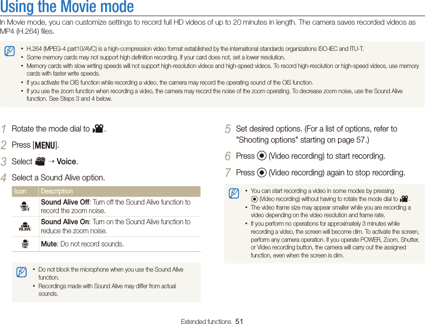 Extended functions  51Using the Movie modeIn Movie mode, you can customize settings to record full HD videos of up to 20 minutes in length. The camera saves recorded videos as MP4 (H.264) ﬁles. • H.264 (MPEG-4 part10/AVC) is a high-compression video format established by the international standards organizations ISO-IEC and ITU-T.• Some memory cards may not support high deﬁnition recording. If your card does not, set a lower resolution.• Memory cards with slow writing speeds will not support high-resolution videos and high-speed videos. To record high-resolution or high-speed videos, use memory cards with faster write speeds.• If you activate the OIS function while recording a video, the camera may record the operating sound of the OIS function.• If you use the zoom function when recording a video, the camera may record the noise of the zoom operating. To decrease zoom noise, use the Sound Alive function. See Steps 3 and 4 below.5 Set desired options. (For a list of options, refer to  &quot;Shooting options&quot; starting on page 57.)6 Press   (Video recording) to start recording.7 Press   (Video recording) again to stop recording.• You can start recording a video in some modes by pressing   (Video recording) without having to rotate the mode dial to v.• The video frame size may appear smaller while you are recording a video depending on the video resolution and frame rate.• If you perform no operations for approximately 3 minutes while recording a video, the screen will become dim. To activate the screen, perform any camera operation. If you operate POWER, Zoom, Shutter, or Video recording button, the camera will carry out the assigned function, even when the screen is dim.1 Rotate the mode dial to v.2 Press [m].3 Select V  Voice.4 Select a Sound Alive option.Icon DescriptionSound Alive Off: Turn off the Sound Alive function to record the zoom noise.Sound Alive On: Turn on the Sound Alive function to reduce the zoom noise.Mute: Do not record sounds.• Do not block the microphone when you use the Sound Alive function.• Recordings made with Sound Alive may differ from actual sounds.