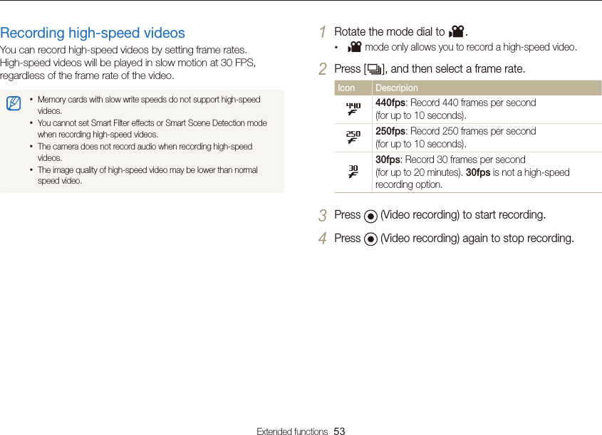 Extended functions  53Using the Movie modeRecording high-speed videosYou can record high-speed videos by setting frame rates.  High-speed videos will be played in slow motion at 30 FPS, regardless of the frame rate of the video.• Memory cards with slow write speeds do not support high-speed videos.• You cannot set Smart Filter effects or Smart Scene Detection mode when recording high-speed videos.• The camera does not record audio when recording high-speed videos.• The image quality of high-speed video may be lower than normal speed video.1 Rotate the mode dial to v.•  v mode only allows you to record a high-speed video.2 Press [Q], and then select a frame rate.Icon Descripion440fps: Record 440 frames per second  (for up to 10 seconds).250fps: Record 250 frames per second  (for up to 10 seconds).30fps: Record 30 frames per second  (for up to 20 minutes). 30fps is not a high-speed recording option.3 Press   (Video recording) to start recording.4 Press   (Video recording) again to stop recording.