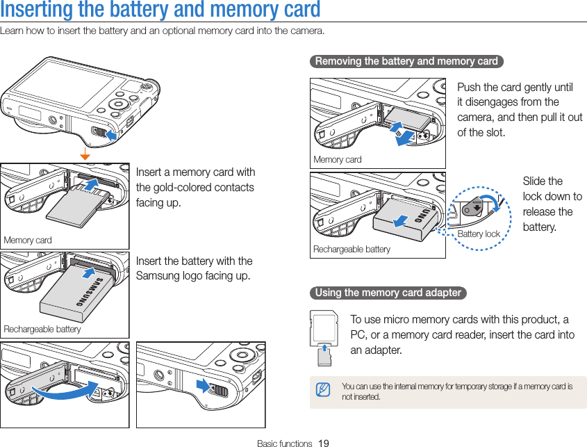 Basic functions  19Inserting the battery and memory cardLearn how to insert the battery and an optional memory card into the camera.   Removing the battery and memory card Memory cardPush the card gently until it disengages from the camera, and then pull it out of the slot.Rechargeable batteryBattery lockSlide the lock down to release the battery.  Using the memory card adapter To use micro memory cards with this product, a PC, or a memory card reader, insert the card into an adapter.You can use the internal memory for temporary storage if a memory card is not inserted.Memory cardInsert a memory card with the gold-colored contacts facing up.Rechargeable batteryInsert the battery with the Samsung logo facing up.