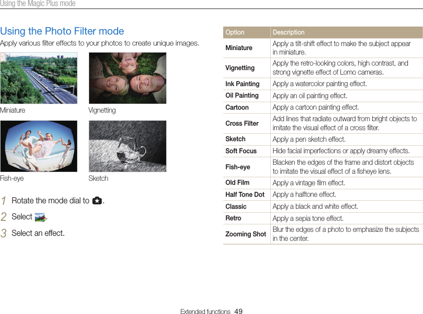 Extended functions  49Using the Magic Plus modeOption DescriptionMiniature Apply a tilt-shift effect to make the subject appear in miniature.Vignetting Apply the retro-looking colors, high contrast, and strong vignette effect of Lomo cameras.Ink Painting Apply a watercolor painting effect.Oil Painting Apply an oil painting effect.Cartoon Apply a cartoon painting effect.Cross Filter Add lines that radiate outward from bright objects to imitate the visual effect of a cross ﬁlter.Sketch Apply a pen sketch effect.Soft Focus Hide facial imperfections or apply dreamy effects.Fish-eye Blacken the edges of the frame and distort objects to imitate the visual effect of a ﬁsheye lens.Old Film Apply a vintage ﬁlm effect.Half Tone Dot Apply a halftone effect.Classic Apply a black and white effect.Retro Apply a sepia tone effect.Zooming Shot Blur the edges of a photo to emphasize the subjects in the center.Using the Photo Filter modeApply various ﬁlter effects to your photos to create unique images.Miniature VignettingFish-eye Sketch1 Rotate the mode dial to g.2 Select  .3 Select an effect.