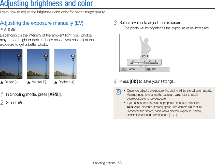 Shooting options  68Adjusting brightness and colorLearn how to adjust the brightness and color for better image quality.3 Select a value to adjust the exposure.• The photo will be brighter as the exposure value increases.Cancel SetEV : 14 Press [o] to save your settings.• Once you adjust the exposure, the setting will be stored automatically. You may need to change the exposure value later to avoid overexposure or underexposure.• If you cannot decide on an appropriate exposure, select the AEB (Auto Exposure Bracket) option. The camera will capture 3 consecutive photos, each with a different exposure: normal, underexposed, and overexposed. (p. 72)Adjusting the exposure manually (EV) Depending on the intensity of the ambient light, your photos may be too bright or dark. In these cases, you can adjust the exposure to get a better photo. S Darker (-)S Neutral (0)S Brighter (+)1 In Shooting mode, press [m].2 Select EV.  pAhv