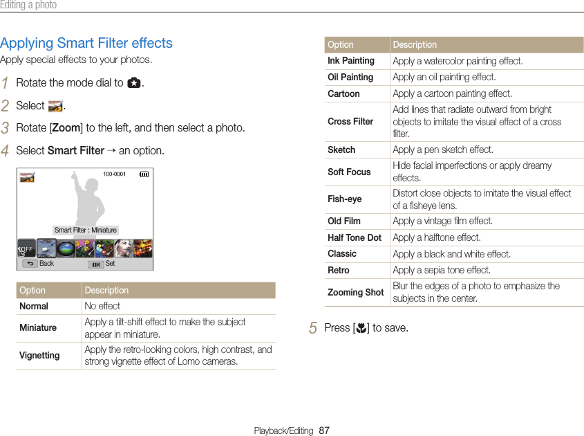 Playback/Editing  87Editing a photoApplying Smart Filter effectsApply special effects to your photos.1 Rotate the mode dial to g.2 Select  .3 Rotate [Zoom] to the left, and then select a photo.4 Select Smart Filter  an option.Back SetSmart Filter : MiniatureOption DescriptionNormal No effectMiniature Apply a tilt-shift effect to make the subject appear in miniature.Vignetting Apply the retro-looking colors, high contrast, and strong vignette effect of Lomo cameras.Option DescriptionInk Painting Apply a watercolor painting effect.Oil Painting Apply an oil painting effect.Cartoon Apply a cartoon painting effect.Cross FilterAdd lines that radiate outward from bright objects to imitate the visual effect of a cross ﬁlter.Sketch Apply a pen sketch effect.Soft Focus Hide facial imperfections or apply dreamy effects.Fish-eye Distort close objects to imitate the visual effect of a ﬁsheye lens.Old Film Apply a vintage ﬁlm effect.Half Tone Dot Apply a halftone effect.Classic Apply a black and white effect.Retro Apply a sepia tone effect.Zooming Shot Blur the edges of a photo to emphasize the subjects in the center.5 Press [c] to save.