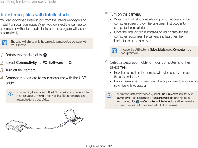 Playback/Editing  92Transferring files to your Windows computer5 Turn on the camera.•When the Intelli-studio installation pop-up appears on the computer screen, follow the on-screen instructions to complete the installation.•Once the Intelli-studio is installed on your computer, the computer recognizes the camera and launches the  Intelli-studio automatically.If you set the USB option to Select Mode, select Computer in the pop-up window.6 Select a destination folder on your computer, and then select Yes.•New files stored on the camera will automatically transfer to the selected folder.•If your camera has no new files, the pop-up window for saving new files will not appear.For Windows Vista and Windows 7, select Run iLinker.exe from the Auto Play window to start Intelli-studio. If Run iLinker.exe does not appear on the computer, click   → Computer → Intelli-studio, and then follow the on-screen instructions to complete the Intelli-studio installation.Transferring files with Intelli-studioYou can download Intelli-studio from the linked webpage and install it on your computer. When you connect the camera to a computer with Intelli-studio installed, the program will launch automatically.The battery will charge while the camera is connected to a computer with the USB cable.1 Rotate the mode dial to  .2 Select Connectivity → PC Software → On.3 Turn off the camera.4 Connect the camera to your computer with the USB cable.You must plug the small end of the USB cable into your camera. If the cable is reversed, it may damage your files. The manufacturer is not responsible for any loss of data.