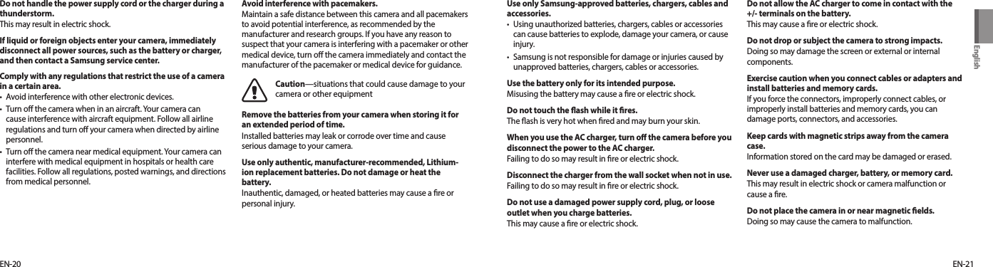 EN-21EN-20Do not handle the power supply cord or the charger during a thunderstorm.This may result in electric shock.If liquid or foreign objects enter your camera, immediately disconnect all power sources, such as the battery or charger, and then contact a Samsung service center.Comply with any regulations that restrict the use of a camera in a certain area.•  Avoid interference with other electronic devices.•  Turn o the camera when in an aircraft. Your camera can cause interference with aircraft equipment. Follow all airline regulations and turn o your camera when directed by airline personnel.•  Turn o the camera near medical equipment. Your camera can interfere with medical equipment in hospitals or health care facilities. Follow all regulations, posted warnings, and directions from medical personnel.Avoid interference with pacemakers.Maintain a safe distance between this camera and all pacemakers to avoid potential interference, as recommended by the manufacturer and research groups. If you have any reason to suspect that your camera is interfering with a pacemaker or other medical device, turn o the camera immediately and contact the manufacturer of the pacemaker or medical device for guidance.Caution—situations that could cause damage to your camera or other equipmentRemove the batteries from your camera when storing it for an extended period of time.Installed batteries may leak or corrode over time and cause serious damage to your camera.Use only authentic, manufacturer-recommended, Lithium-ion replacement batteries. Do not damage or heat the battery.Inauthentic, damaged, or heated batteries may cause a re or personal injury.Do not allow the AC charger to come in contact with the +/- terminals on the battery.This may cause a re or electric shock.Do not drop or subject the camera to strong impacts.Doing so may damage the screen or external or internal components.Exercise caution when you connect cables or adapters and install batteries and memory cards.If you force the connectors, improperly connect cables, or improperly install batteries and memory cards, you can damage ports, connectors, and accessories.Keep cards with magnetic strips away from the camera case.Information stored on the card may be damaged or erased.Never use a damaged charger, battery, or memory card.This may result in electric shock or camera malfunction or cause a re.Do not place the camera in or near magnetic elds. Doing so may cause the camera to malfunction.Use only Samsung-approved batteries, chargers, cables and accessories.•  Using unauthorized batteries, chargers, cables or accessories can cause batteries to explode, damage your camera, or cause injury.•  Samsung is not responsible for damage or injuries caused by unapproved batteries, chargers, cables or accessories.Use the battery only for its intended purpose.Misusing the battery may cause a ﬁre or electric shock.Do not touch the ash while it res.The ash is very hot when red and may burn your skin.When you use the AC charger, turn o the camera before you disconnect the power to the AC charger.Failing to do so may result in re or electric shock.Disconnect the charger from the wall socket when not in use.Failing to do so may result in re or electric shock.Do not use a damaged power supply cord, plug, or loose outlet when you charge batteries.This may cause a ﬁre or electric shock.English