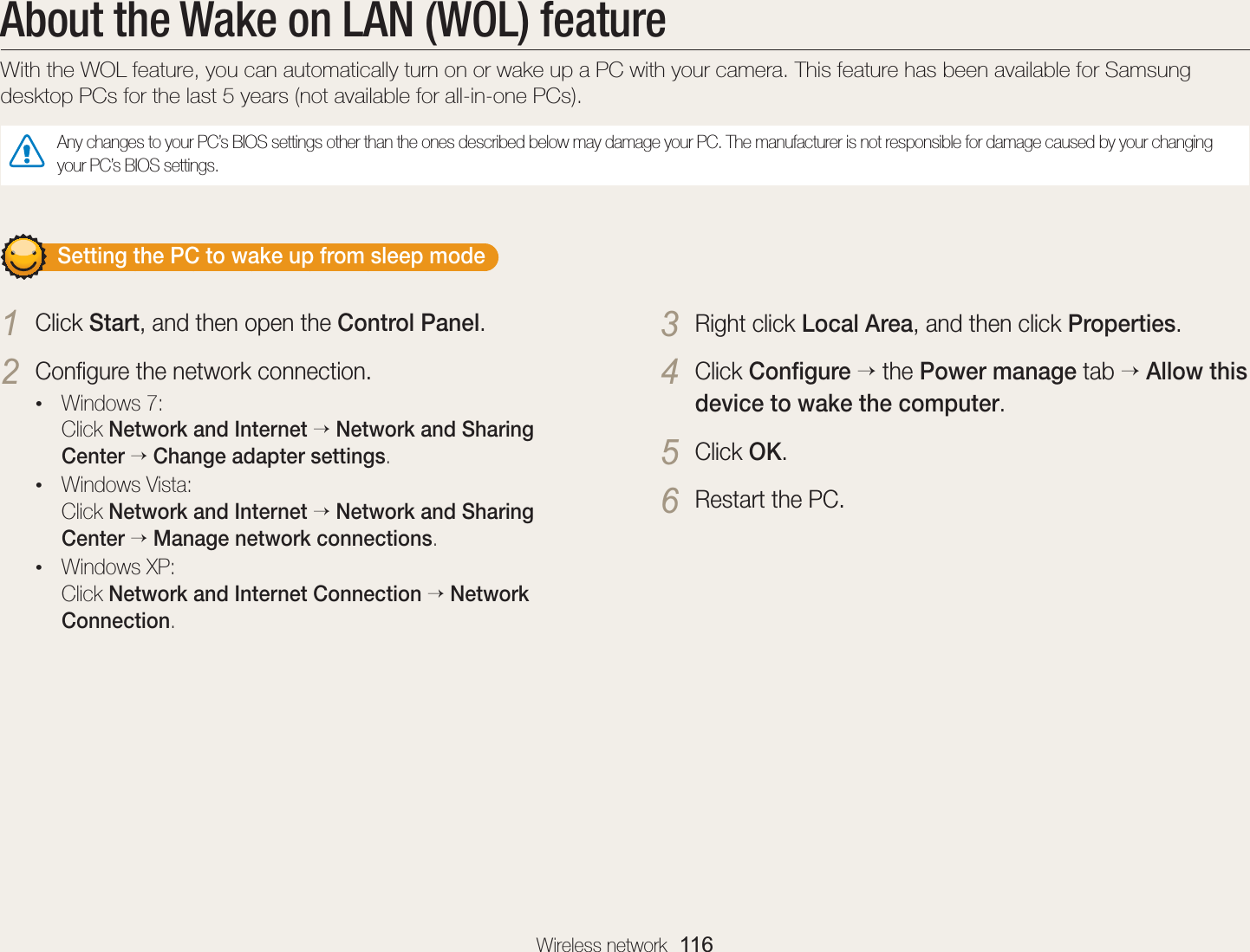 Wireless network  116About the Wake on LAN (WOL) featureWith the WOL feature, you can automatically turn on or wake up a PC with your camera. This feature has been available for Samsung desktop PCs for the last 5 years (not available for all-in-one PCs).Any changes to your PC’s BIOS settings other than the ones described below may damage your PC. The manufacturer is not responsible for damage caused by your changing your PC’s BIOS settings.       Setting the PC to wake up from sleep mode1 Click Start, and then open the Control Panel.2 Conﬁgure the network connection.• Windows 7: Click Network and Internet  Network and Sharing Center  Change adapter settings.• Windows Vista: Click Network and Internet  Network and Sharing Center  Manage network connections.• Windows XP: Click Network and Internet Connection  Network Connection.3 Right click Local Area, and then click Properties.4 Click Conﬁgure  the Power manage tab  Allow this device to wake the computer.5 Click OK.6 Restart the PC.