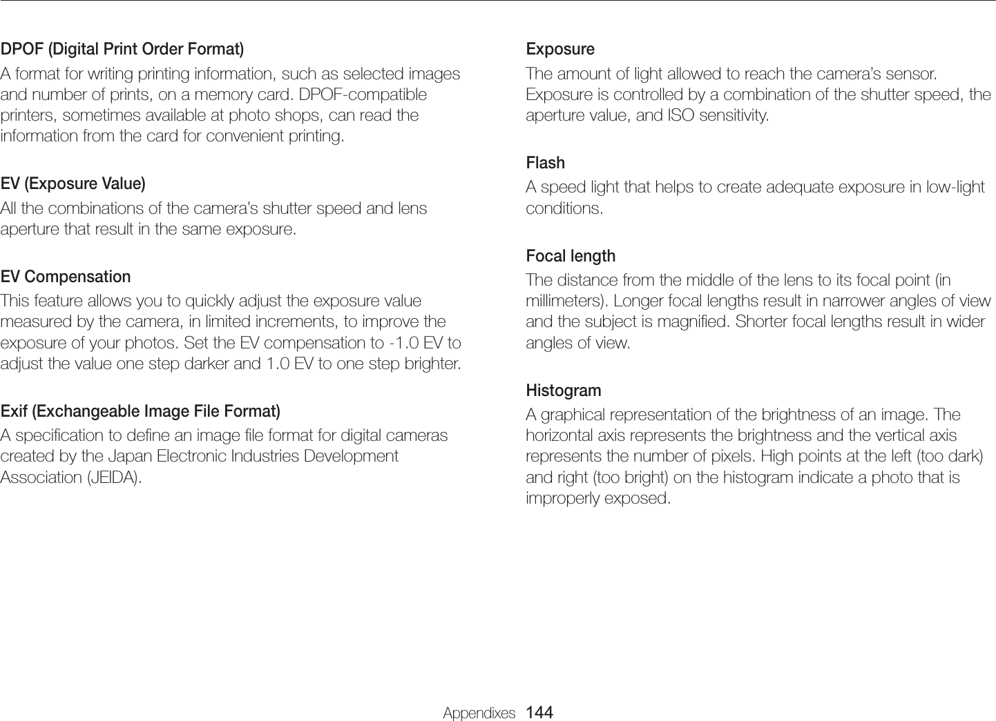 Appendixes  144GlossaryExposureThe amount of light allowed to reach the camera’s sensor. Exposure is controlled by a combination of the shutter speed, the aperture value, and ISO sensitivity.FlashA speed light that helps to create adequate exposure in low-light conditions.Focal lengthThe distance from the middle of the lens to its focal point (in millimeters). Longer focal lengths result in narrower angles of view and the subject is magniﬁed. Shorter focal lengths result in wider angles of view.HistogramA graphical representation of the brightness of an image. The horizontal axis represents the brightness and the vertical axis represents the number of pixels. High points at the left (too dark) and right (too bright) on the histogram indicate a photo that is improperly exposed.DPOF (Digital Print Order Format)A format for writing printing information, such as selected images and number of prints, on a memory card. DPOF-compatible printers, sometimes available at photo shops, can read the information from the card for convenient printing.EV (Exposure Value)All the combinations of the camera’s shutter speed and lens aperture that result in the same exposure.EV CompensationThis feature allows you to quickly adjust the exposure value measured by the camera, in limited increments, to improve the exposure of your photos. Set the EV compensation to -1.0 EV to adjust the value one step darker and 1.0 EV to one step brighter.Exif (Exchangeable Image File Format)A speciﬁcation to deﬁne an image ﬁle format for digital cameras created by the Japan Electronic Industries Development Association (JEIDA).