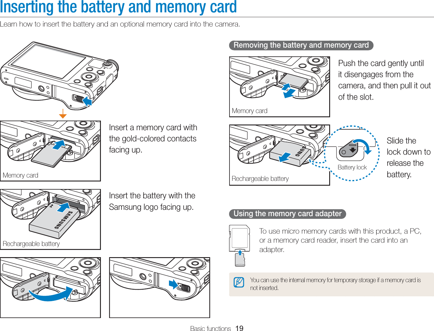 Basic functions  19Inserting the battery and memory cardLearn how to insert the battery and an optional memory card into the camera. Removing the battery and memory cardMemory cardPush the card gently until it disengages from the camera, and then pull it out of the slot.Rechargeable batteryBattery lockSlide the lock down to release the battery.Using the memory card adapterTo use micro memory cards with this product, a PC,  or a memory card reader, insert the card into an adapter.You can use the internal memory for temporary storage if a memory card is not inserted.Memory cardInsert a memory card with the gold-colored contacts facing up.Rechargeable batteryInsert the battery with the Samsung logo facing up.