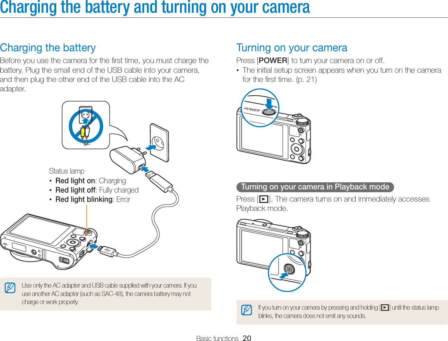 Basic functions  20Charging the battery and turning on your cameraTurning on your cameraPress [POWER] to turn your camera on or off.•  The initial setup screen appears when you turn on the camera for the ﬁrst time. (p. 21)Turning on your camera in Playback modePress [P]. The camera turns on and immediately accesses Playback mode.If you turn on your camera by pressing and holding [P] until the status lamp blinks, the camera does not emit any sounds.Charging the batteryBefore you use the camera for the ﬁrst time, you must charge the battery. Plug the small end of the USB cable into your camera, and then plug the other end of the USB cable into the AC adapter.Status lamp• Red light on: Charging• Red light off: Fully charged• Red light blinking: ErrorUse only the AC adapter and USB cable supplied with your camera. If you use another AC adapter (such as SAC-48), the camera battery may not charge or work properly.