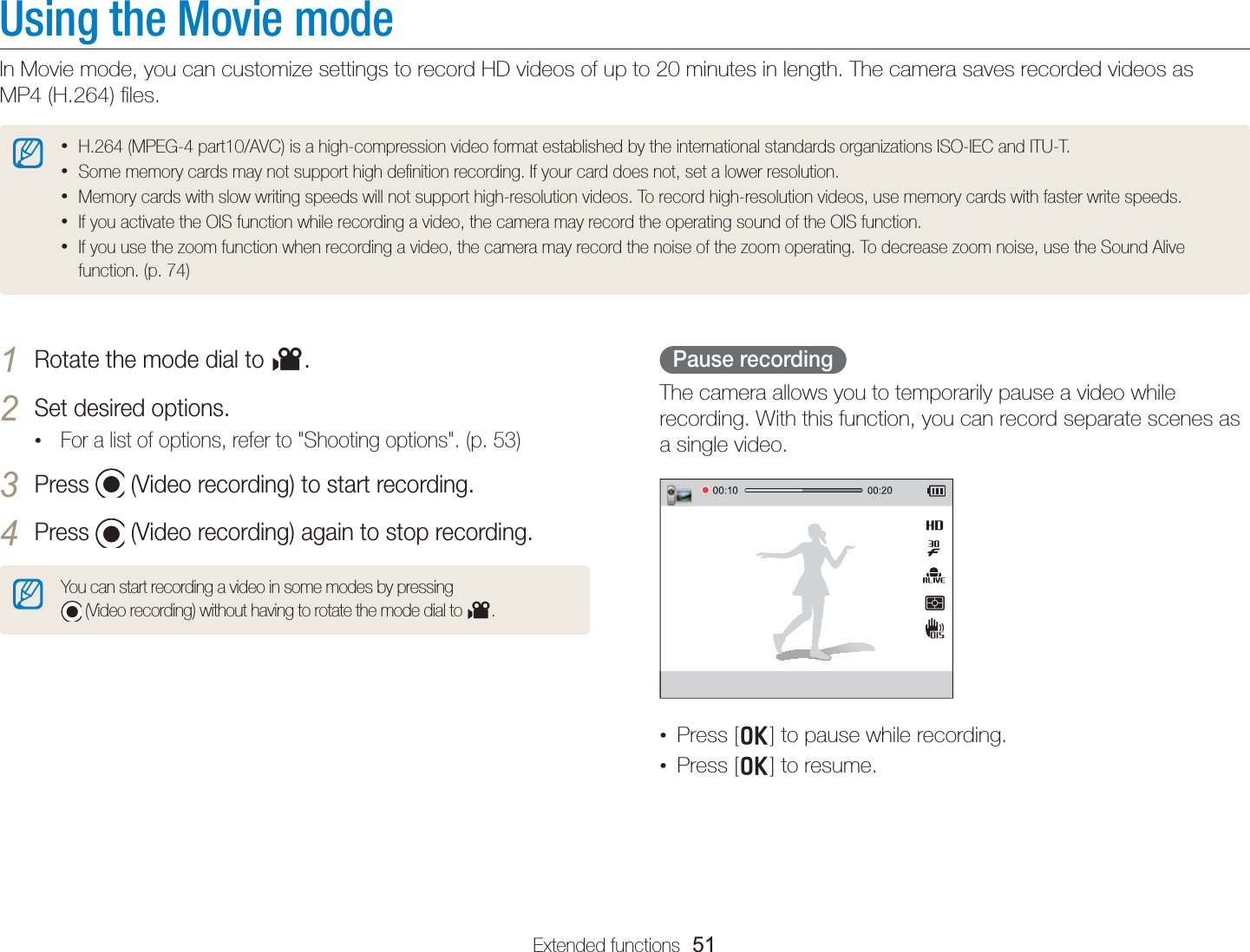 Extended functions  51Using the Movie modeIn Movie mode, you can customize settings to record HD videos of up to 20 minutes in length. The camera saves recorded videos as  MP4 (H.264) ﬁles. • H.264 (MPEG-4 part10/AVC) is a high-compression video format established by the international standards organizations ISO-IEC and ITU-T.• Some memory cards may not support high deﬁnition recording. If your card does not, set a lower resolution.• Memory cards with slow writing speeds will not support high-resolution videos. To record high-resolution videos, use memory cards with faster write speeds.• If you activate the OIS function while recording a video, the camera may record the operating sound of the OIS function.• If you use the zoom function when recording a video, the camera may record the noise of the zoom operating. To decrease zoom noise, use the Sound Alive function. (p. 74)Pause recordingThe camera allows you to temporarily pause a video while recording. With this function, you can record separate scenes as a single video.•  Press [o] to pause while recording.•  Press [o] to resume.1 Rotate the mode dial to v.2 Set desired options. • For a list of options, refer to &quot;Shooting options&quot;. (p. 53)3 Press   (Video recording) to start recording.4 Press   (Video recording) again to stop recording.You can start recording a video in some modes by pressing   (Video recording) without having to rotate the mode dial to v.
