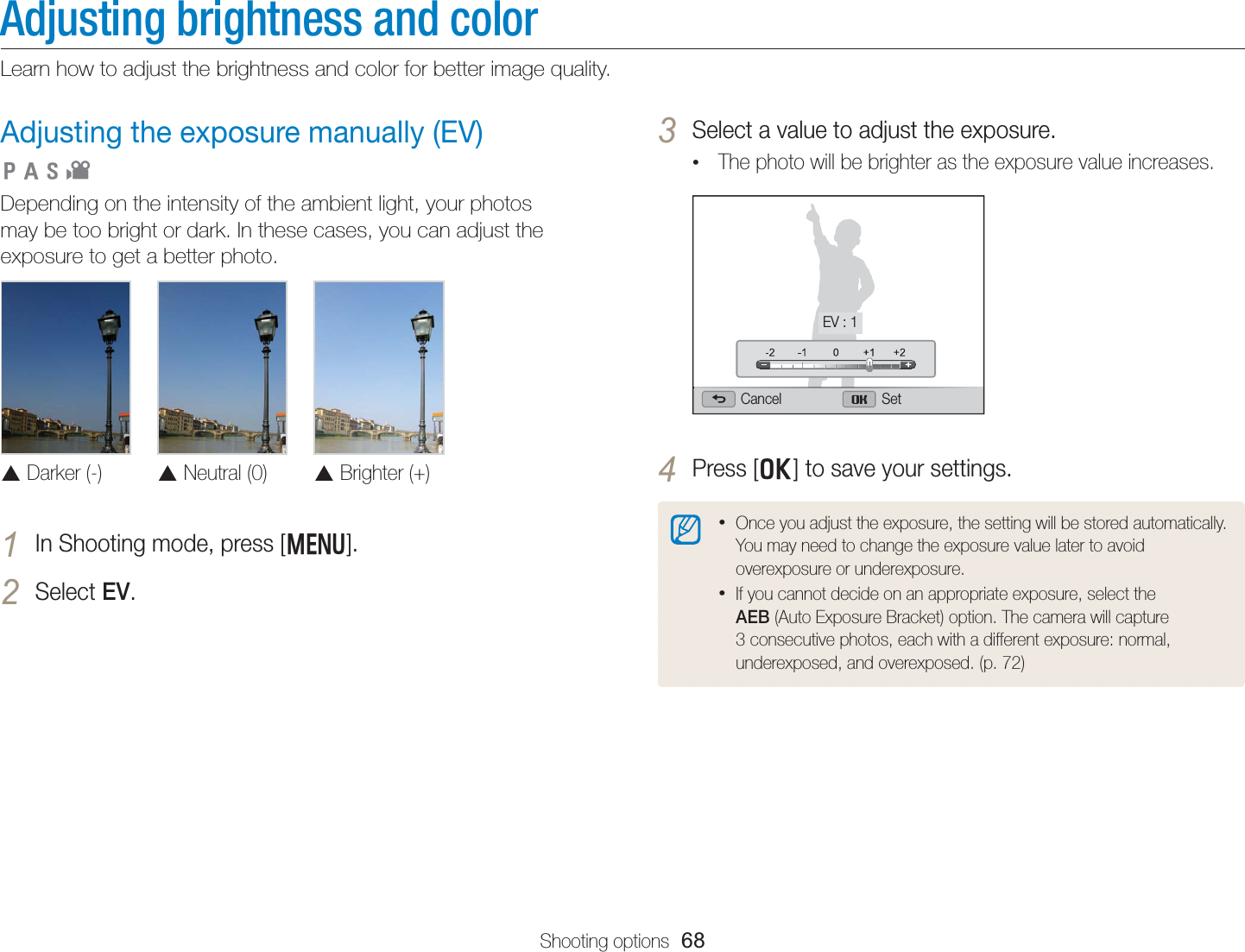 Shooting options  68Adjusting brightness and colorLearn how to adjust the brightness and color for better image quality.3 Select a value to adjust the exposure.• The photo will be brighter as the exposure value increases.Cancel SetEV : 14 Press [o] to save your settings.• Once you adjust the exposure, the setting will be stored automatically. You may need to change the exposure value later to avoid overexposure or underexposure.• If you cannot decide on an appropriate exposure, select the AEB (Auto Exposure Bracket) option. The camera will capture 3 consecutive photos, each with a different exposure: normal, underexposed, and overexposed. (p. 72)Adjusting the exposure manually (EV) Depending on the intensity of the ambient light, your photos may be too bright or dark. In these cases, you can adjust the exposure to get a better photo. S Darker (-)S Neutral (0)S Brighter (+)1 In Shooting mode, press [m].2 Select EV.  pAhv
