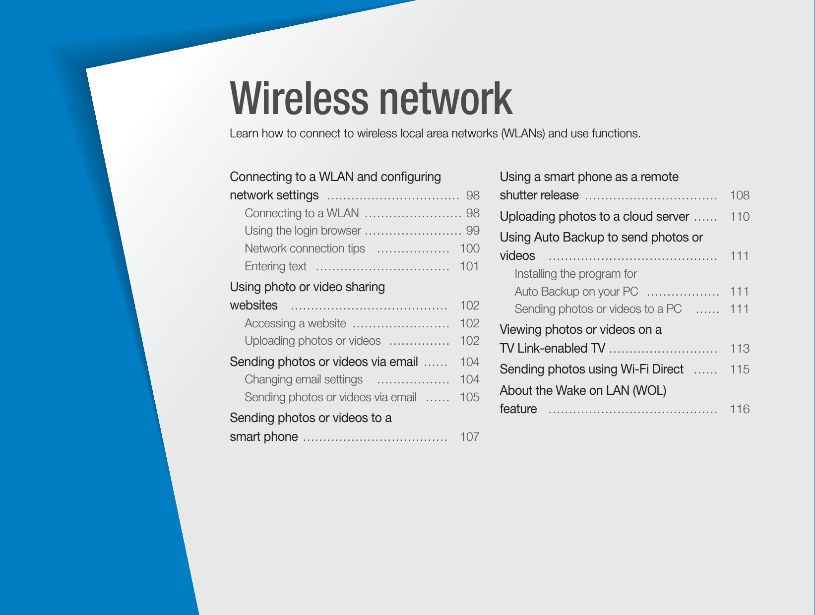 Connecting to a WLAN and conﬁguring network settings   ……………………………  98Connecting to a WLAN  …………………… 98Using the login browser  …………………… 99Network connection tips   ………………  100Entering text   ……………………………  101Using photo or video sharing  websites   …………………………………  102Accessing a website  ……………………  102Uploading photos or videos  ……………  102Sending photos or videos via email  ……  104Changing email settings   ………………  104Sending photos or videos via email   ……  105Sending photos or videos to a  smart phone  ………………………………  107Using a smart phone as a remote  shutter release  ……………………………  108Uploading photos to a cloud server  ……  110Using Auto Backup to send photos or  videos    ……………………………………  111Installing the program for  Auto Backup on your PC   ………………  111Sending photos or videos to a PC   ……  111Viewing photos or videos on a  TV Link-enabled TV  ………………………  113Sending photos using Wi-Fi Direct   ……  115About the Wake on LAN (WOL)  feature   ……………………………………  116Wireless networkLearn how to connect to wireless local area networks (WLANs) and use functions. 