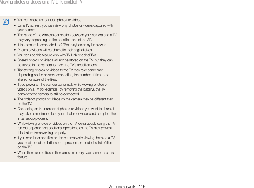 Wireless network   116Viewing photos or videos on a TV Link-enabled TV• You can share up to 1,000 photos or videos.• On a TV screen, you can view only photos or videos captured with your camera.• The range of the wireless connection between your camera and a TV may vary depending on the specifications of the AP.• If the camera is connected to 2 TVs, playback may be slower.• Photos or videos will be shared in their original sizes.• You can use this feature only with TV Link-enabled TVs.• Shared photos or videos will not be stored on the TV, but they can be stored in the camera to meet the TV&apos;s specifications.• Transferring photos or videos to the TV may take some time depending on the network connection, the number of files to be shared, or sizes of the files.• If you power off the camera abnormally while viewing photos or videos on a TV (for example, by removing the battery), the TV considers the camera to still be connected.• The order of photos or videos on the camera may be different than on the TV.• Depending on the number of photos or videos you want to share, it may take some time to load your photos or videos and complete the initial set-up process.• While viewing photos or videos on the TV, continuously using the TV remote or performing additional operations on the TV may prevent this feature from working properly.• If you reorder or sort files on the camera while viewing them on a TV, you must repeat the initial set-up process to update the list of files on the TV.• When there are no files in the camera memory, you cannot use this feature.