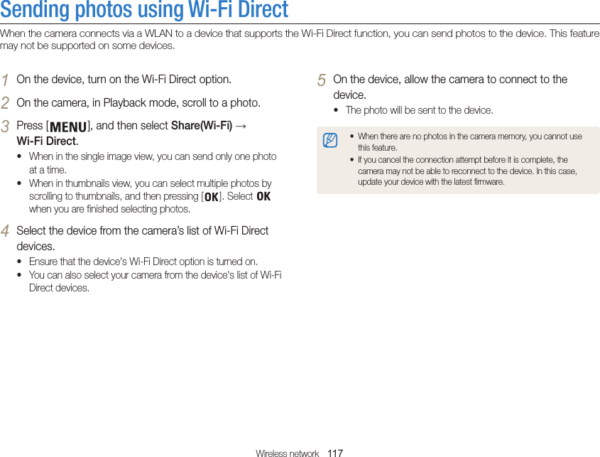 Wireless network   117Sending photos using Wi-Fi DirectWhen the camera connects via a WLAN to a device that supports the Wi-Fi Direct function, you can send photos to the device. This feature may not be supported on some devices.5 On the device, allow the camera to connect to the device.• The photo will be sent to the device.• When there are no photos in the camera memory, you cannot use this feature.• If you cancel the connection attempt before it is complete, the camera may not be able to reconnect to the device. In this case, update your device with the latest firmware.1 On the device, turn on the Wi-Fi Direct option.2 On the camera, in Playback mode, scroll to a photo.3 Press [ ], and then select Share(Wi-Fi) → Wi-Fi Direct.• When in the single image view, you can send only one photo at a time.• When in thumbnails view, you can select multiple photos by scrolling to thumbnails, and then pressing [ ]. Select   when you are finished selecting photos.4 Select the device from the camera’s list of Wi-Fi Direct devices.• Ensure that the device&apos;s Wi-Fi Direct option is turned on.• You can also select your camera from the device&apos;s list of Wi-Fi Direct devices.