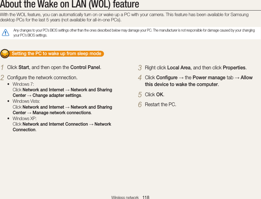 Wireless network   118About the Wake on LAN (WOL) featureWith the WOL feature, you can automatically turn on or wake up a PC with your camera. This feature has been available for Samsung desktop PCs for the last 5 years (not available for all-in-one PCs).Any changes to your PC’s BIOS settings other than the ones described below may damage your PC. The manufacturer is not responsible for damage caused by your changing your PC’s BIOS settings.       Setting the PC to wake up from sleep mode1 Click Start, and then open the Control Panel.2 Configure the network connection.• Windows 7: Click Network and Internet → Network and Sharing Center → Change adapter settings.• Windows Vista: Click Network and Internet → Network and Sharing Center → Manage network connections.• Windows XP: Click Network and Internet Connection → Network Connection.3 Right click Local Area, and then click Properties.4 Click Configure → the Power manage tab → Allow this device to wake the computer.5 Click OK.6 Restart the PC.