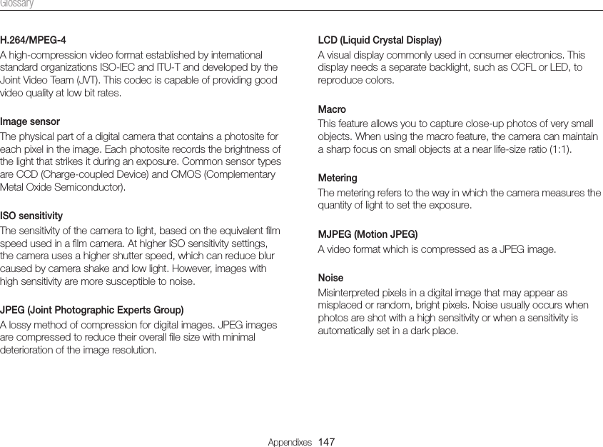 Appendixes  147GlossaryLCD (Liquid Crystal Display)A visual display commonly used in consumer electronics. This display needs a separate backlight, such as CCFL or LED, to reproduce colors.MacroThis feature allows you to capture close-up photos of very small objects. When using the macro feature, the camera can maintain a sharp focus on small objects at a near life-size ratio (1:1).MeteringThe metering refers to the way in which the camera measures the quantity of light to set the exposure.MJPEG (Motion JPEG)A video format which is compressed as a JPEG image.NoiseMisinterpreted pixels in a digital image that may appear as misplaced or random, bright pixels. Noise usually occurs when photos are shot with a high sensitivity or when a sensitivity is automatically set in a dark place.H.264/MPEG-4A high-compression video format established by international standard organizations ISO-IEC and ITU-T and developed by the Joint Video Team (JVT). This codec is capable of providing good video quality at low bit rates.Image sensorThe physical part of a digital camera that contains a photosite for each pixel in the image. Each photosite records the brightness of the light that strikes it during an exposure. Common sensor types are CCD (Charge-coupled Device) and CMOS (Complementary Metal Oxide Semiconductor).ISO sensitivityThe sensitivity of the camera to light, based on the equivalent ﬁlm speed used in a ﬁlm camera. At higher ISO sensitivity settings, the camera uses a higher shutter speed, which can reduce blur caused by camera shake and low light. However, images with high sensitivity are more susceptible to noise.JPEG (Joint Photographic Experts Group)A lossy method of compression for digital images. JPEG images are compressed to reduce their overall ﬁle size with minimal deterioration of the image resolution.