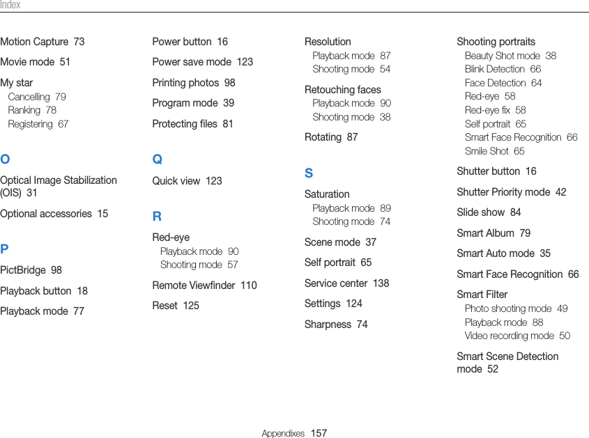 Appendixes  157Shooting portraitsBeauty Shot mode  38Blink Detection  66Face Detection  64Red-eye  58Red-eye ﬁx  58Self portrait  65Smart Face Recognition  66Smile Shot  65Shutter button  16Shutter Priority mode  42Slide show  84Smart Album  79Smart Auto mode  35Smart Face Recognition  66Smart FilterPhoto shooting mode  49Playback mode  88Video recording mode  50Smart Scene Detection mode  52ResolutionPlayback mode  87Shooting mode  54Retouching facesPlayback mode  90Shooting mode  38Rotating  87SSaturationPlayback mode  89Shooting mode  74Scene mode  37Self portrait  65Service center  138Settings  124Sharpness  74Power button  16Power save mode  123Printing photos  98Program mode  39Protecting ﬁles  81QQuick view  123RRed-eyePlayback mode  90Shooting mode  57Remote Viewﬁnder  110Reset  125Motion Capture  73Movie mode  51My starCancelling  79Ranking  78Registering  67OOptical Image Stabilization (OIS)  31Optional accessories  15PPictBridge  98Playback button  18Playback mode  77Index