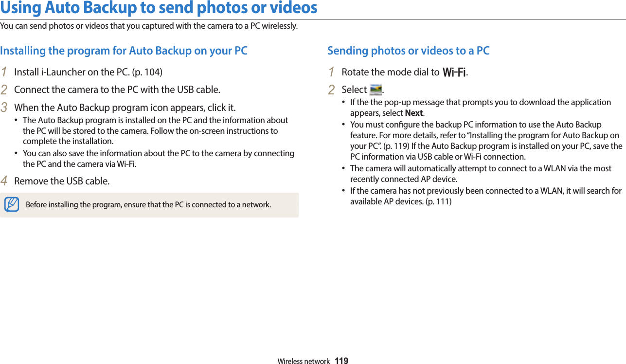 Wireless network  119Using Auto Backup to send photos or videosYou can send photos or videos that you captured with the camera to a PC wirelessly.Sending photos or videos to a PC1  Rotate the mode dial to w.2  Select  .If the the pop-up message that prompts you to download the application appears, select Next.You must congure the backup PC information to use the Auto Backup feature. For more details, refer to “Installing the program for Auto Backup on your PC”. (p. 119) If the Auto Backup program is installed on your PC, save the PC information via USB cable or Wi-Fi connection.The camera will automatically attempt to connect to a WLAN via the most recently connected AP device. If the camera has not previously been connected to a WLAN, it will search for available AP devices. (p. 111)Installing the program for Auto Backup on your PC1  Install i-Launcher on the PC. (p. 104)2  Connect the camera to the PC with the USB cable.3  When the Auto Backup program icon appears, click it.The Auto Backup program is installed on the PC and the information about the PC will be stored to the camera. Follow the on-screen instructions to complete the installation.You can also save the information about the PC to the camera by connecting the PC and the camera via Wi-Fi.4  Remove the USB cable.Before installing the program, ensure that the PC is connected to a network.