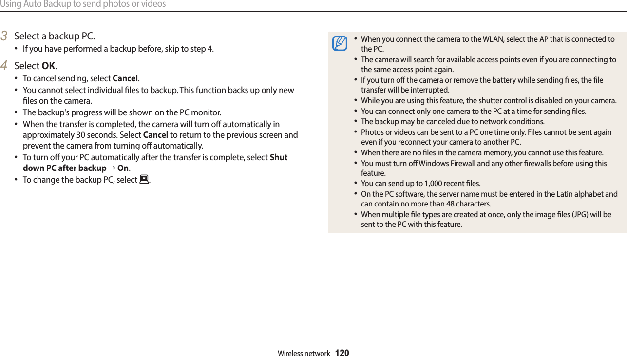 Using Auto Backup to send photos or videosWireless network  1203  Select a backup PC.If you have performed a backup before, skip to step 4.4  Select OK.To cancel sending, select Cancel.You cannot select individual les to backup. This function backs up only new les on the camera.The backup&apos;s progress will be shown on the PC monitor.When the transfer is completed, the camera will turn o automatically in approximately 30 seconds. Select Cancel to return to the previous screen and prevent the camera from turning o automatically.To turn o your PC automatically after the transfer is complete, select Shut down PC after backup → On.To change the backup PC, select  .When you connect the camera to the WLAN, select the AP that is connected to the PC.The camera will search for available access points even if you are connecting to the same access point again.If you turn o the camera or remove the battery while sending les, the le transfer will be interrupted.While you are using this feature, the shutter control is disabled on your camera.You can connect only one camera to the PC at a time for sending les.The backup may be canceled due to network conditions.Photos or videos can be sent to a PC one time only. Files cannot be sent again even if you reconnect your camera to another PC.When there are no les in the camera memory, you cannot use this feature.You must turn o Windows Firewall and any other rewalls before using this feature.You can send up to 1,000 recent les.On the PC software, the server name must be entered in the Latin alphabet and can contain no more than 48 characters.When multiple le types are created at once, only the image les (JPG) will be sent to the PC with this feature.