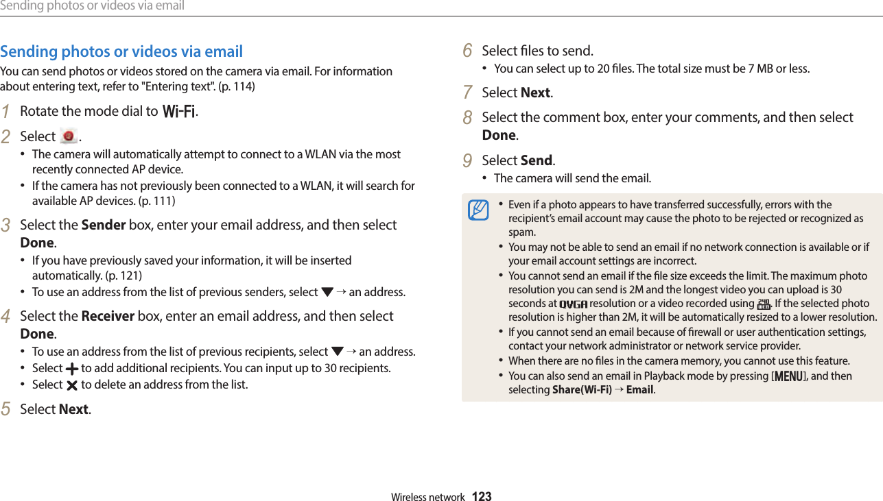 Sending photos or videos via emailWireless network  123Sending photos or videos via emailYou can send photos or videos stored on the camera via email. For information about entering text, refer to &quot;Entering text&quot;. (p. 114)1  Rotate the mode dial to w.2  Select  .The camera will automatically attempt to connect to a WLAN via the most recently connected AP device.If the camera has not previously been connected to a WLAN, it will search for available AP devices. (p. 111)3  Select the Sender box, enter your email address, and then select Done.If you have previously saved your information, it will be inserted automatically. (p. 121)To use an address from the list of previous senders, select   → an address.4  Select the Receiver box, enter an email address, and then select Done.To use an address from the list of previous recipients, select   → an address.Select   to add additional recipients. You can input up to 30 recipients.Select   to delete an address from the list.5  Select Next.6  Select les to send.You can select up to 20 les. The total size must be 7 MB or less.7  Select Next.8  Select the comment box, enter your comments, and then select Done.9  Select Send.The camera will send the email.Even if a photo appears to have transferred successfully, errors with the recipient’s email account may cause the photo to be rejected or recognized as spam.You may not be able to send an email if no network connection is available or if your email account settings are incorrect.You cannot send an email if the le size exceeds the limit. The maximum photo resolution you can send is 2M and the longest video you can upload is 30 seconds at   resolution or a video recorded using  . If the selected photo resolution is higher than 2M, it will be automatically resized to a lower resolution.If you cannot send an email because of rewall or user authentication settings, contact your network administrator or network service provider.When there are no les in the camera memory, you cannot use this feature.You can also send an email in Playback mode by pressing [m], and then selecting Share(Wi-Fi) → Email.
