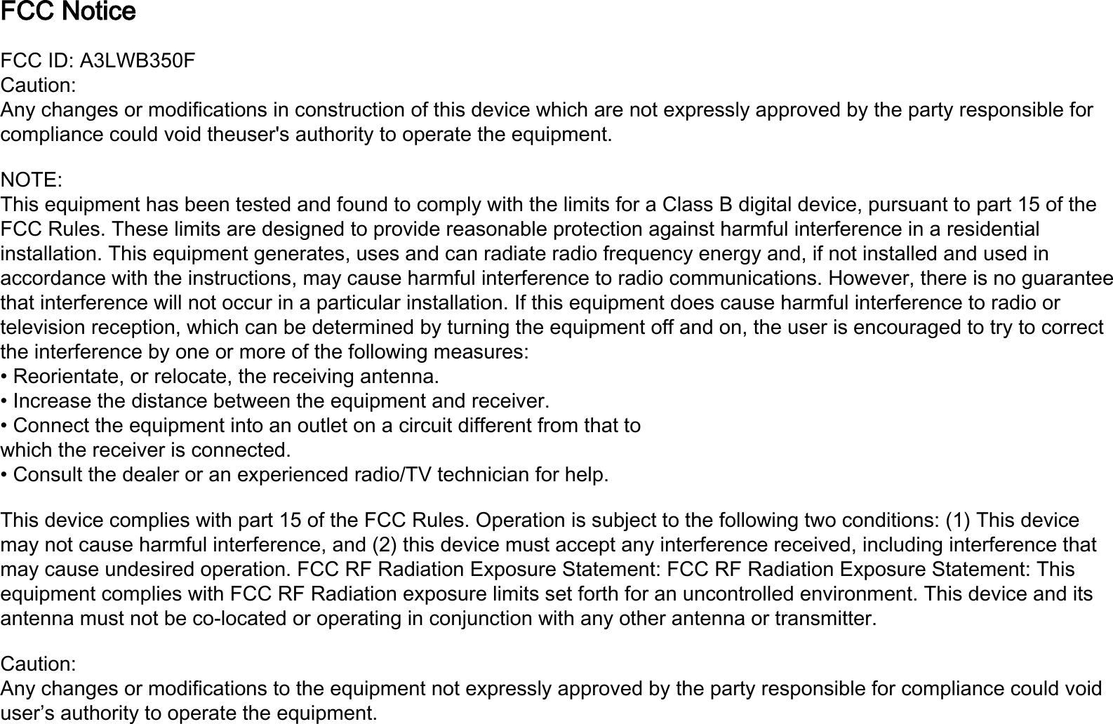FCC Notice FCC ID: A3LWB350FCaution:Any changes or modifications in construction of this device which are not expressly approved by the party responsible for compliance could void theuser&apos;s authority to operate the equipment.NOTE:This equipment has been tested and found to comply with the limits for a Class B digital device, pursuant to part 15 of the FCC Rules. These limits are designed to provide reasonable protection against harmful interference in a residential installation. This equipment generates, uses and can radiate radio frequency energy and, if not installed and used in accordance with the instructions, may cause harmful interference to radio communications. However, there is no guarantee that interference will not occur in a particular installation. If this equipment does cause harmful interference to radio ortelevision reception, which can be determined by turning the equipment off and on, the user is encouraged to try to correct the interference by one or more of the following measures:• Reorientate, or relocate, the receiving antenna.• Increase the distance between the equipment and receiver.• Connect the equipment into an outlet on a circuit different from that towhich the receiver is connected.• Consult the dealer or an experienced radio/TV technician for help.This device complies with part 15 of the FCC Rules. Operation is subject to the following two conditions: (1) This device may not cause harmful interference, and (2) this device must accept any interference received, including interference that may cause undesired operation. FCC RF Radiation Exposure Statement: FCC RF Radiation Exposure Statement: This equipment complies with FCC RF Radiation exposure limits set forth for an uncontrolled environment. This device and its antenna must not be co-located or operating in conjunction with any other antenna or transmitter.Caution:Any changes or modifications to the equipment not expressly approved by the party responsible for compliance could voiduser’s authority to operate the equipment.