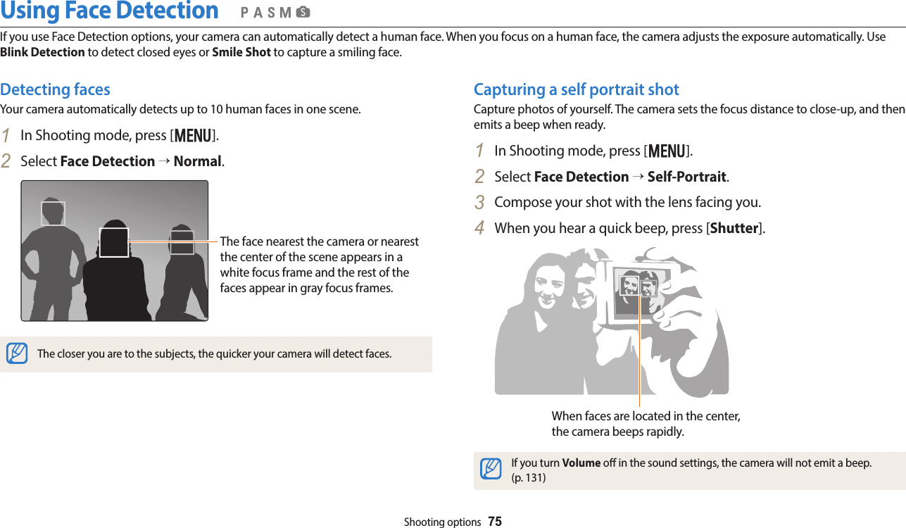 Shooting options  75Detecting facesYour camera automatically detects up to 10 human faces in one scene.1  In Shooting mode, press [m].2  Select Face Detection → Normal.The face nearest the camera or nearest the center of the scene appears in a white focus frame and the rest of the faces appear in gray focus frames.The closer you are to the subjects, the quicker your camera will detect faces.Capturing a self portrait shotCapture photos of yourself. The camera sets the focus distance to close-up, and then emits a beep when ready.1  In Shooting mode, press [m].2  Select Face Detection → Self-Portrait.3  Compose your shot with the lens facing you.4  When you hear a quick beep, press [Shutter].When faces are located in the center, the camera beeps rapidly.If you turn Volume o in the sound settings, the camera will not emit a beep.  (p. 131)Using Face DetectionIf you use Face Detection options, your camera can automatically detect a human face. When you focus on a human face, the camera adjusts the exposure automatically. Use Blink Detection to detect closed eyes or Smile Shot to capture a smiling face.  pAhMs