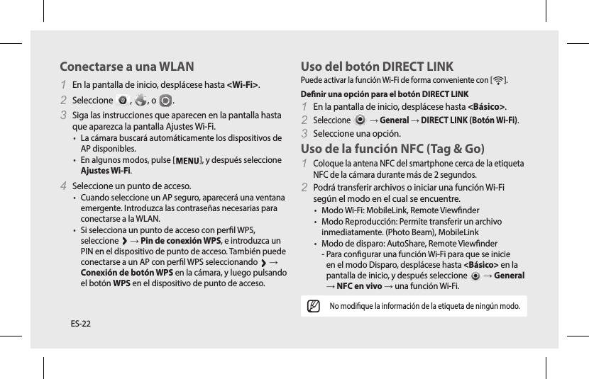 ES-22EspañolESUso del botón DIRECT LINKPuede activar la función Wi-Fi de forma conveniente con [ ].Denir una opción para el botón DIRECT LINK1 En la pantalla de inicio, desplácese hasta &lt;Básico&gt;.2 Seleccione   → General → DIRECT LINK (Botón Wi-Fi).3 Seleccione una opción.Uso de la función NFC (Tag &amp; Go)1 Coloque la antena NFC del smartphone cerca de la etiqueta NFC de la cámara durante más de 2 segundos. 2 Podrá transferir archivos o iniciar una función Wi-Fi según el modo en el cual se encuentre. • Modo Wi-Fi: MobileLink, Remote Viewnder • Modo Reproducción: Permite transferir un archivo inmediatamente. (Photo Beam), MobileLink • Modo de disparo: AutoShare, Remote Viewnder  -  Para congurar una función Wi-Fi para que se inicie en el modo Disparo, desplácese hasta &lt;Básico&gt; en la pantalla de inicio, y después seleccione   → General → NFC en vivo → una función Wi-Fi.No modique la información de la etiqueta de ningún modo.Conectarse a una WLAN1 En la pantalla de inicio, desplácese hasta &lt;Wi-Fi&gt;.2 Seleccione  ,  , o  .3 Siga las instrucciones que aparecen en la pantalla hasta que aparezca la pantalla Ajustes Wi-Fi.• La cámara buscará automáticamente los dispositivos de AP disponibles.• En algunos modos, pulse [ ], y después seleccione Ajustes Wi-Fi.4 Seleccione un punto de acceso.• Cuando seleccione un AP seguro, aparecerá una ventana emergente. Introduzca las contraseñas necesarias para conectarse a la WLAN.• Si selecciona un punto de acceso con perl WPS, seleccione   → Pin de conexión WPS, e introduzca un PIN en el dispositivo de punto de acceso. También puede conectarse a un AP con perl WPS seleccionando   → Conexión de botón WPS en la cámara, y luego pulsando el botón WPS en el dispositivo de punto de acceso.